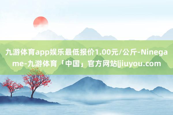 九游体育app娱乐最低报价1.00元/公斤-Ninegame-九游体育「中国」官方网站|jiuyou.com