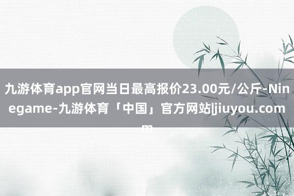 九游体育app官网当日最高报价23.00元/公斤-Ninegame-九游体育「中国」官方网站|jiuyou.com