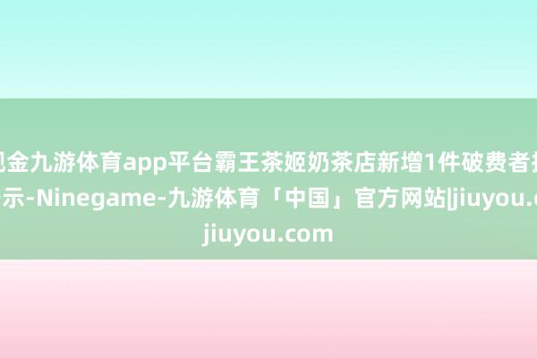 现金九游体育app平台霸王茶姬奶茶店新增1件破费者投诉公示-Ninegame-九游体育「中国」官方网站|jiuyou.com