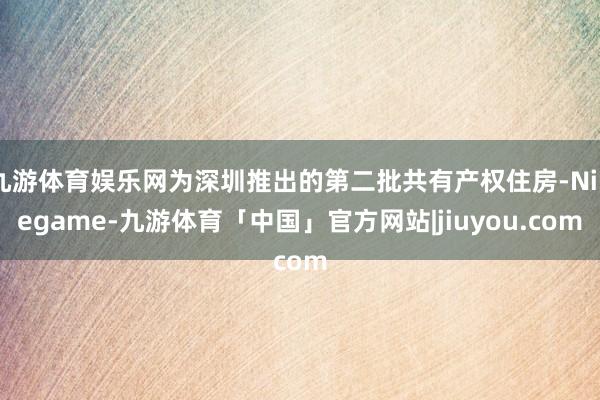 九游体育娱乐网为深圳推出的第二批共有产权住房-Ninegame-九游体育「中国」官方网站|jiuyou.com