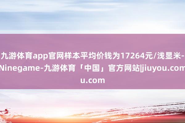 九游体育app官网样本平均价钱为17264元/浅显米-Ninegame-九游体育「中国」官方网站|jiuyou.com
