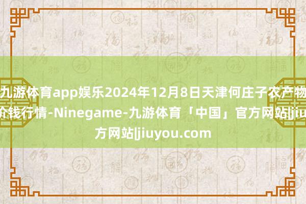 九游体育app娱乐2024年12月8日天津何庄子农产物批发商场价钱行情-Ninegame-九游体育「中国」官方网站|jiuyou.com
