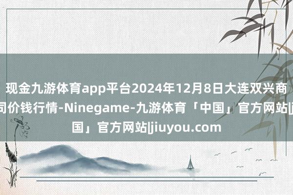现金九游体育app平台2024年12月8日大连双兴商品城有限公司价钱行情-Ninegame-九游体育「中国」官方网站|jiuyou.com