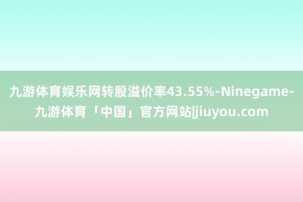 九游体育娱乐网转股溢价率43.55%-Ninegame-九游体育「中国」官方网站|jiuyou.com