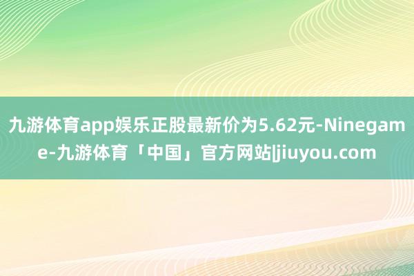 九游体育app娱乐正股最新价为5.62元-Ninegame-九游体育「中国」官方网站|jiuyou.com