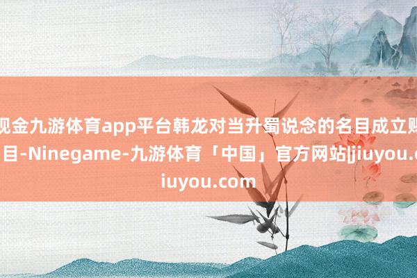 现金九游体育app平台　　韩龙对当升蜀说念的名目成立赐与细目-Ninegame-九游体育「中国」官方网站|jiuyou.com