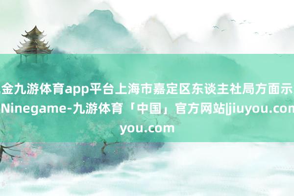 现金九游体育app平台上海市嘉定区东谈主社局方面示意-Ninegame-九游体育「中国」官方网站|jiuyou.com