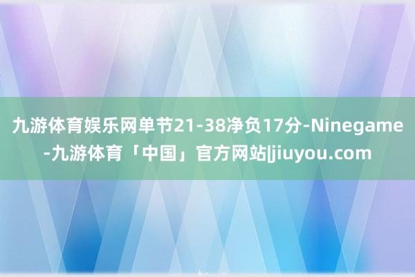 九游体育娱乐网单节21-38净负17分-Ninegame-九游体育「中国」官方网站|jiuyou.com
