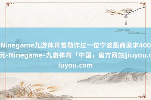 Ninegame九游体育曾勒诈过一位宁波殷商索求4000银元-Ninegame-九游体育「中国」官方网站|jiuyou.com