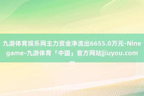 九游体育娱乐网主力资金净流出6655.0万元-Ninegame-九游体育「中国」官方网站|jiuyou.com