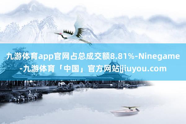 九游体育app官网占总成交额8.81%-Ninegame-九游体育「中国」官方网站|jiuyou.com