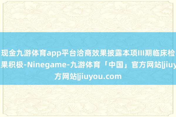 现金九游体育app平台洽商效果披露本项III期临床检修数据效果积极-Ninegame-九游体育「中国」官方网站|jiuyou.com
