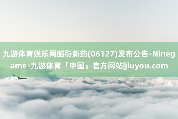 九游体育娱乐网昭衍新药(06127)发布公告-Ninegame-九游体育「中国」官方网站|jiuyou.com