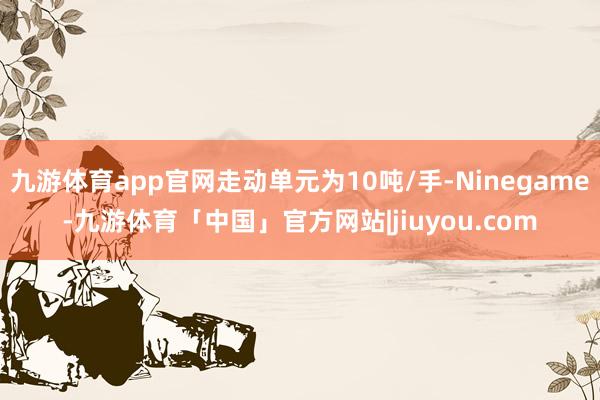 九游体育app官网走动单元为10吨/手-Ninegame-九游体育「中国」官方网站|jiuyou.com