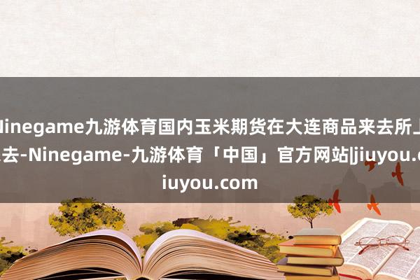 Ninegame九游体育国内玉米期货在大连商品来去所上市来去-Ninegame-九游体育「中国」官方网站|jiuyou.com
