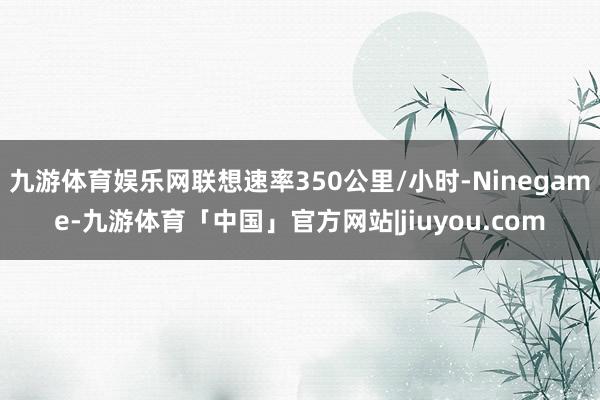 九游体育娱乐网联想速率350公里/小时-Ninegame-九游体育「中国」官方网站|jiuyou.com