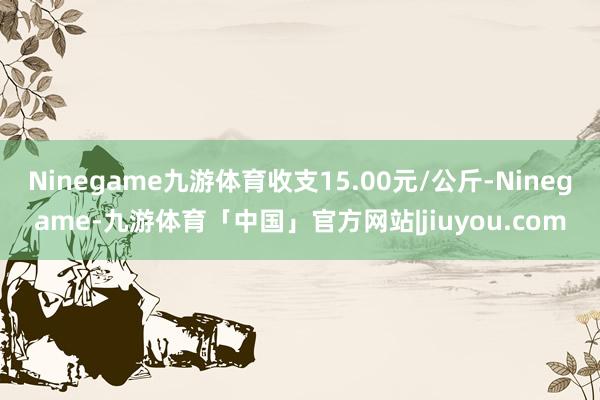 Ninegame九游体育收支15.00元/公斤-Ninegame-九游体育「中国」官方网站|jiuyou.com