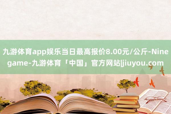 九游体育app娱乐当日最高报价8.00元/公斤-Ninegame-九游体育「中国」官方网站|jiuyou.com