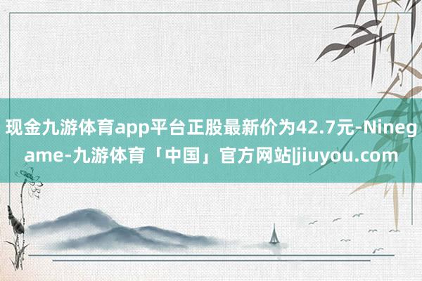 现金九游体育app平台正股最新价为42.7元-Ninegame-九游体育「中国」官方网站|jiuyou.com