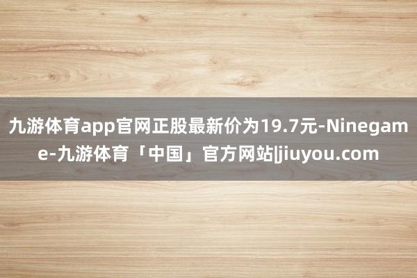 九游体育app官网正股最新价为19.7元-Ninegame-九游体育「中国」官方网站|jiuyou.com