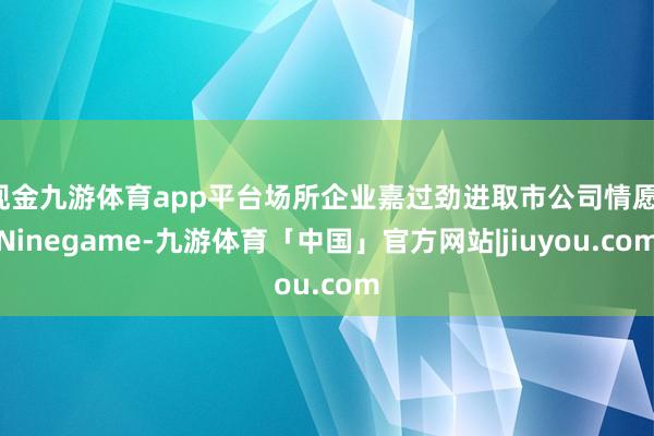 现金九游体育app平台场所企业嘉过劲进取市公司情愿-Ninegame-九游体育「中国」官方网站|jiuyou.com