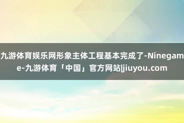 九游体育娱乐网形象主体工程基本完成了-Ninegame-九游体育「中国」官方网站|jiuyou.com