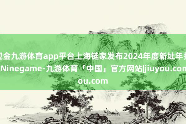 现金九游体育app平台上海链家发布2024年度新址年报-Ninegame-九游体育「中国」官方网站|jiuyou.com