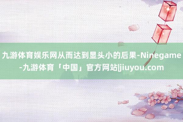 九游体育娱乐网从而达到显头小的后果-Ninegame-九游体育「中国」官方网站|jiuyou.com