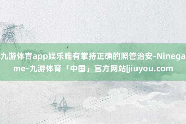 九游体育app娱乐唯有掌持正确的照管治安-Ninegame-九游体育「中国」官方网站|jiuyou.com