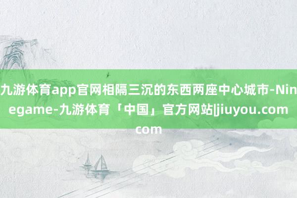 九游体育app官网相隔三沉的东西两座中心城市-Ninegame-九游体育「中国」官方网站|jiuyou.com