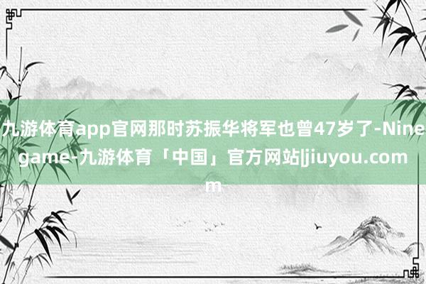 九游体育app官网那时苏振华将军也曾47岁了-Ninegame-九游体育「中国」官方网站|jiuyou.com