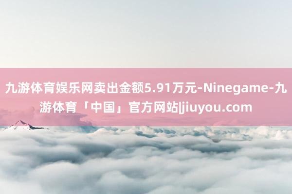 九游体育娱乐网卖出金额5.91万元-Ninegame-九游体育「中国」官方网站|jiuyou.com