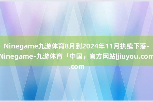 Ninegame九游体育8月到2024年11月执续下落-Ninegame-九游体育「中国」官方网站|jiuyou.com