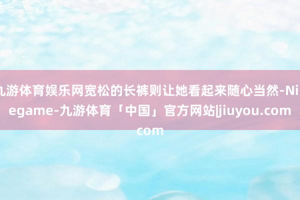 九游体育娱乐网宽松的长裤则让她看起来随心当然-Ninegame-九游体育「中国」官方网站|jiuyou.com