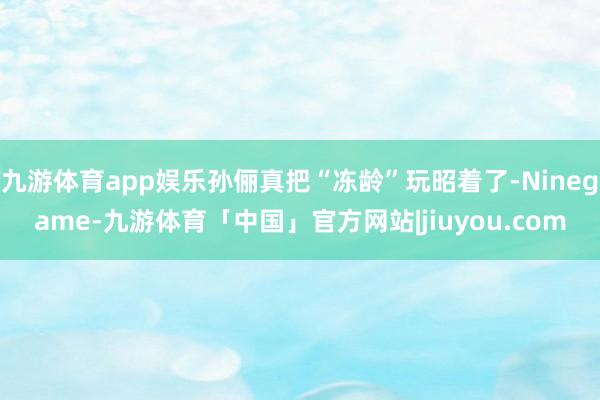 九游体育app娱乐孙俪真把“冻龄”玩昭着了-Ninegame-九游体育「中国」官方网站|jiuyou.com