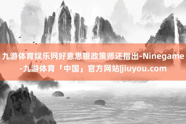 九游体育娱乐网好意思银政策师还指出-Ninegame-九游体育「中国」官方网站|jiuyou.com