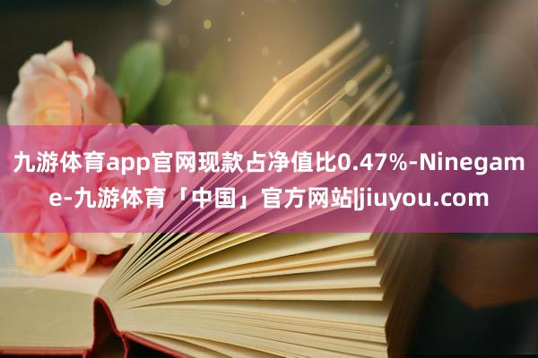 九游体育app官网现款占净值比0.47%-Ninegame-九游体育「中国」官方网站|jiuyou.com