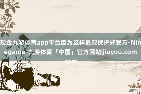现金九游体育app平台因为这样最能保护好我方-Ninegame-九游体育「中国」官方网站|jiuyou.com
