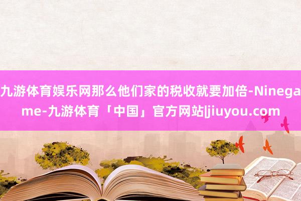 九游体育娱乐网那么他们家的税收就要加倍-Ninegame-九游体育「中国」官方网站|jiuyou.com