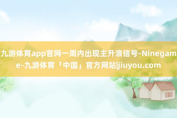 九游体育app官网一周内出现主升浪信号-Ninegame-九游体育「中国」官方网站|jiuyou.com