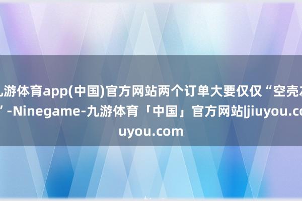 九游体育app(中国)官方网站两个订单大要仅仅“空壳左券”-Ninegame-九游体育「中国」官方网站|jiuyou.com