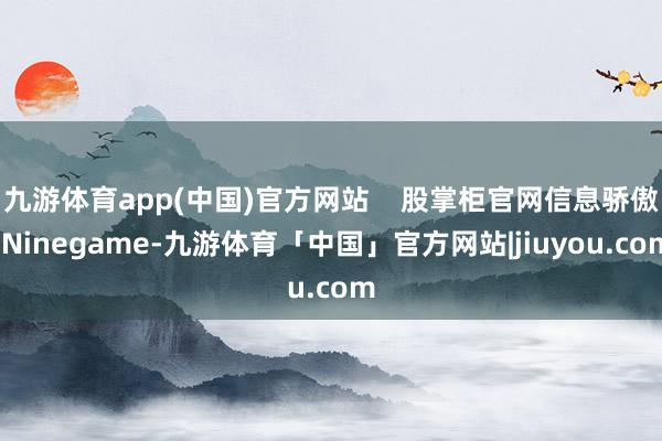 九游体育app(中国)官方网站    股掌柜官网信息骄傲-Ninegame-九游体育「中国」官方网站|jiuyou.com