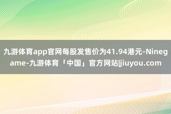 九游体育app官网每股发售价为41.94港元-Ninegame-九游体育「中国」官方网站|jiuyou.com