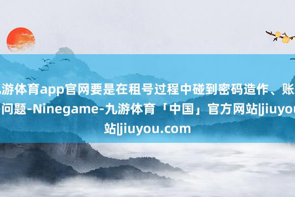 九游体育app官网要是在租号过程中碰到密码造作、账号冻结等问题-Ninegame-九游体育「中国」官方网站|jiuyou.com