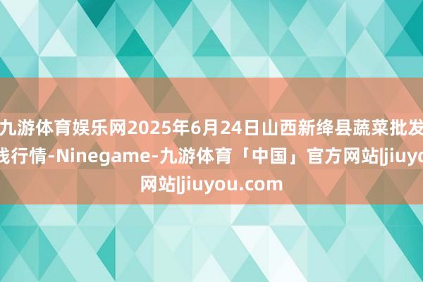 九游体育娱乐网2025年6月24日山西新绛县蔬菜批发阛阓价钱行情-Ninegame-九游体育「中国」官方网站|jiuyou.com