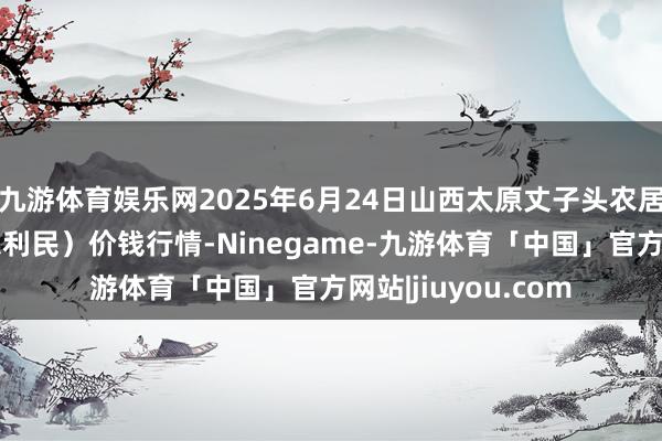 九游体育娱乐网2025年6月24日山西太原丈子头农居品物流园（原城东利民）价钱行情-Ninegame-九游体育「中国」官方网站|jiuyou.com