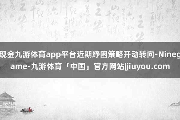 现金九游体育app平台近期纾困策略开动转向-Ninegame-九游体育「中国」官方网站|jiuyou.com