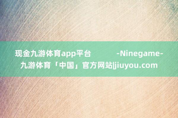 现金九游体育app平台            -Ninegame-九游体育「中国」官方网站|jiuyou.com