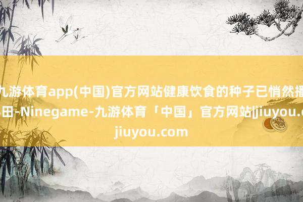 九游体育app(中国)官方网站健康饮食的种子已悄然播种心田-Ninegame-九游体育「中国」官方网站|jiuyou.com