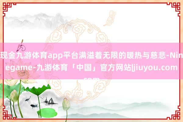 现金九游体育app平台满溢着无限的暖热与慈悲-Ninegame-九游体育「中国」官方网站|jiuyou.com